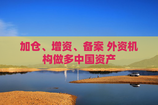 加仓、增资、备案 外资机构做多中国资产