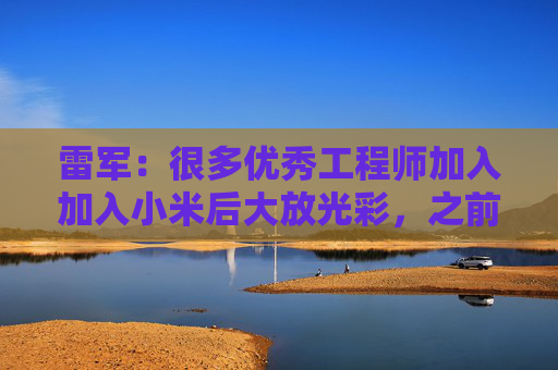 雷军：很多优秀工程师加入加入小米后大放光彩，之前在各个车企没这个机会