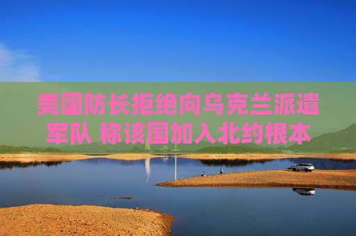 美国防长拒绝向乌克兰派遣军队 称该国加入北约根本不现实
