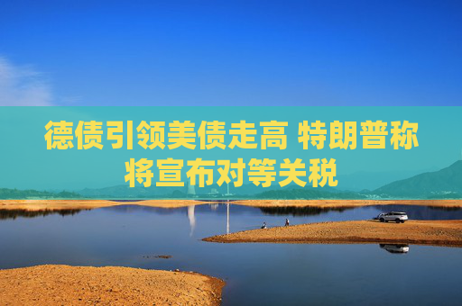 德债引领美债走高 特朗普称将宣布对等关税