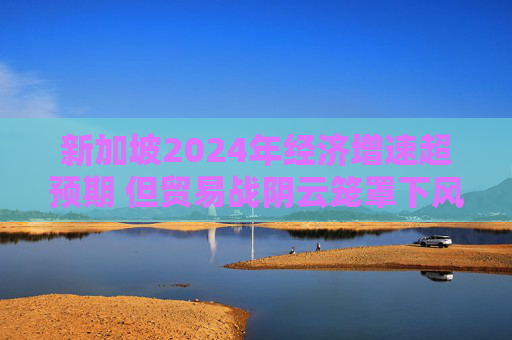 新加坡2024年经济增速超预期 但贸易战阴云笼罩下风险犹存