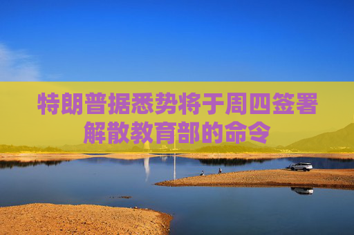 特朗普据悉势将于周四签署解散教育部的命令