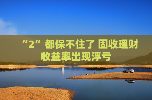 “2”都保不住了 固收理财收益率出现浮亏