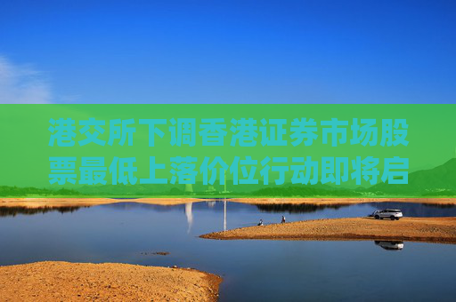 港交所下调香港证券市场股票最低上落价位行动即将启动，技术系统准备推进中