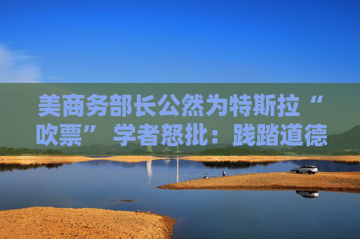 美商务部长公然为特斯拉“吹票” 学者怒批：践踏道德行为准则！