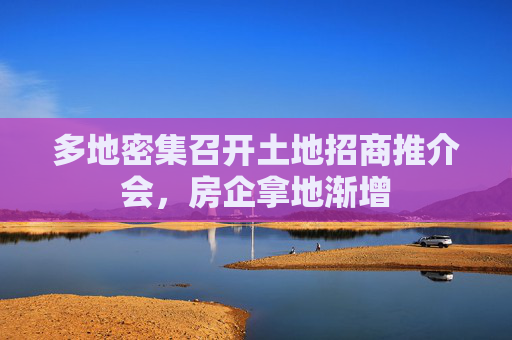 多地密集召开土地招商推介会，房企拿地渐增