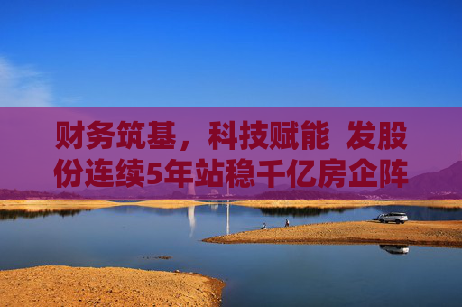 财务筑基，科技赋能  发股份连续5年站稳千亿房企阵营