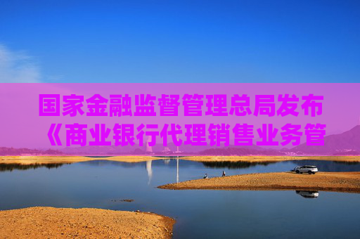 国家金融监督管理总局发布《商业银行代理销售业务管理办法》