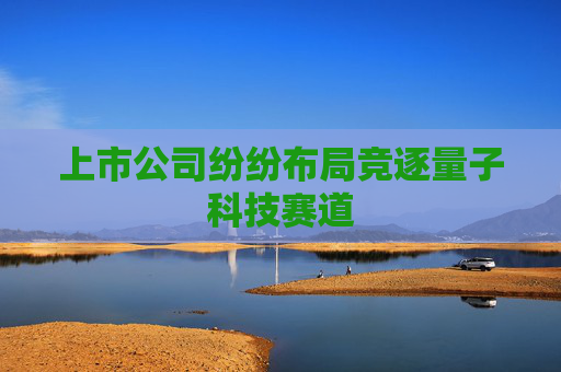 上市公司纷纷布局竞逐量子科技赛道