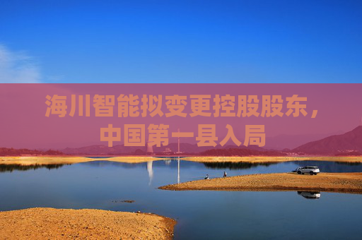 海川智能拟变更控股股东，中国第一县入局