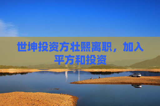 世坤投资方壮熙离职，加入平方和投资