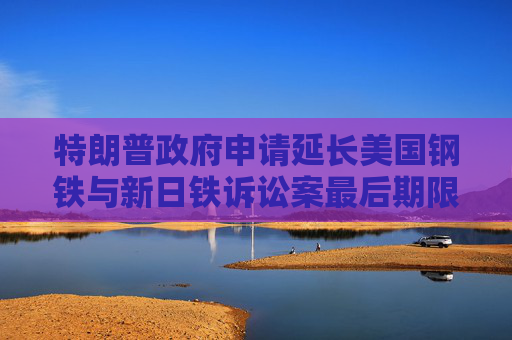 特朗普政府申请延长美国钢铁与新日铁诉讼案最后期限