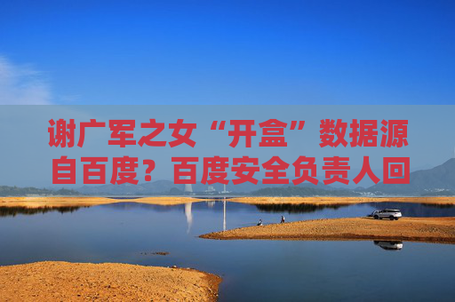 谢广军之女“开盒”数据源自百度？百度安全负责人回应：非百度泄露