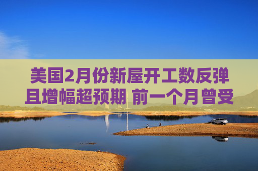 美国2月份新屋开工数反弹且增幅超预期 前一个月曾受风暴影响而大跌