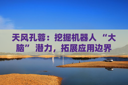 天风孔蓉：挖掘机器人 “大脑” 潜力，拓展应用边界