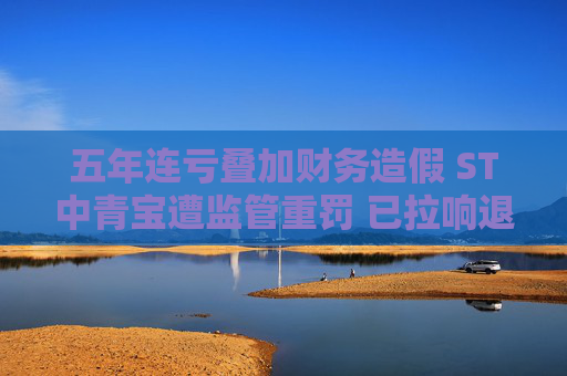 五年连亏叠加财务造假 ST中青宝遭监管重罚 已拉响退市警报