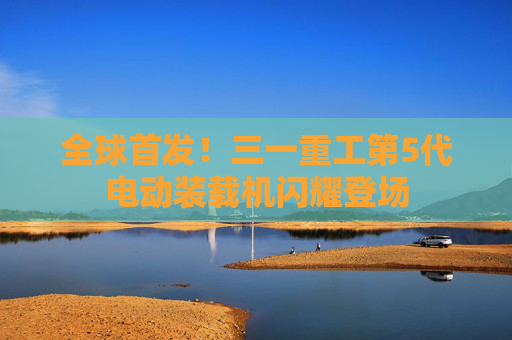 全球首发！三一重工第5代电动装载机闪耀登场