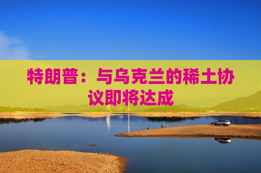 特朗普：与乌克兰的稀土协议即将达成