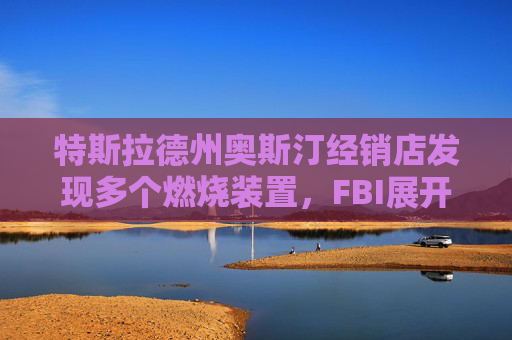 特斯拉德州奥斯汀经销店发现多个燃烧装置，FBI展开调查