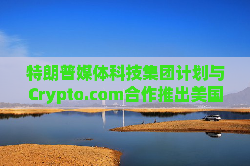 特朗普媒体科技集团计划与Crypto.com合作推出美国优先ETF