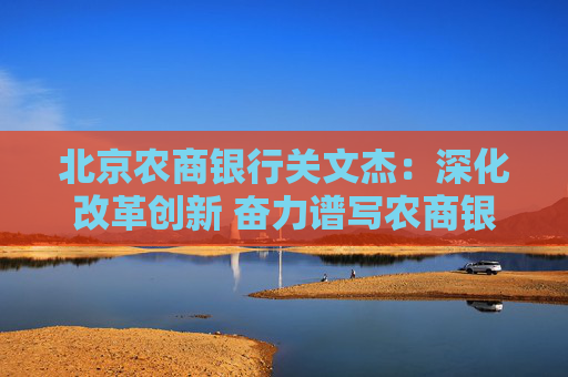 北京农商银行关文杰：深化改革创新 奋力谱写农商银行高质量发展时代答卷