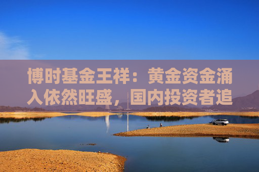 博时基金王祥：黄金资金涌入依然旺盛，国内投资者追高意愿减弱