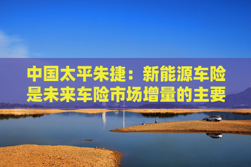 中国太平朱捷：新能源车险是未来车险市场增量的主要来源
