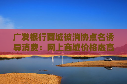 广发银行商城被消协点名诱导消费：网上商城价格虚高诱导消费
