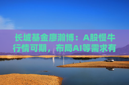 长城基金廖瀚博：A股慢牛行情可期，布局AI等需求有增长的领域