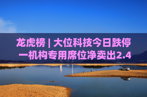 龙虎榜 | 大位科技今日跌停 一机构专用席位净卖出2.45亿元