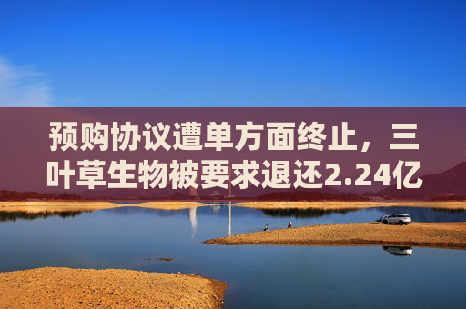 预购协议遭单方面终止，三叶草生物被要求退还2.24亿美元