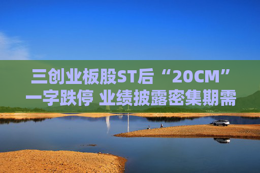 三创业板股ST后“20CM”一字跌停 业绩披露密集期需规避相关风险