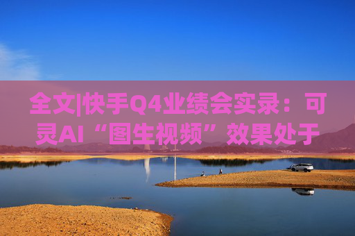 全文|快手Q4业绩会实录：可灵AI“图生视频”效果处于全球第一