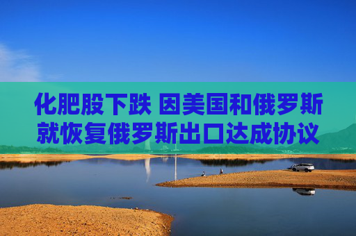 化肥股下跌 因美国和俄罗斯就恢复俄罗斯出口达成协议