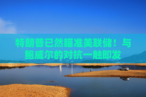特朗普已然瞄准美联储！与鲍威尔的对抗一触即发