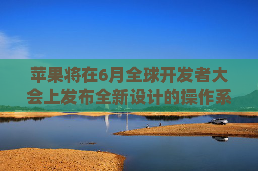 苹果将在6月全球开发者大会上发布全新设计的操作系统
