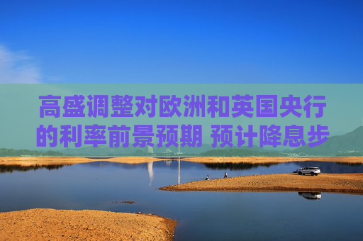 高盛调整对欧洲和英国央行的利率前景预期 预计降息步伐将加快