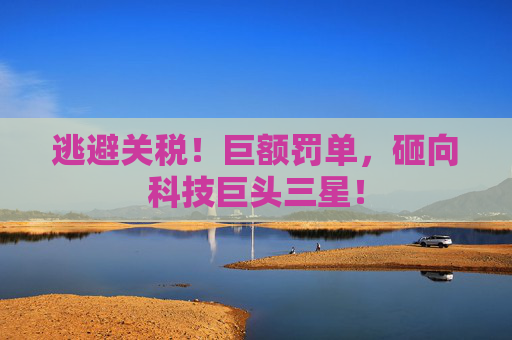 逃避关税！巨额罚单，砸向科技巨头三星！