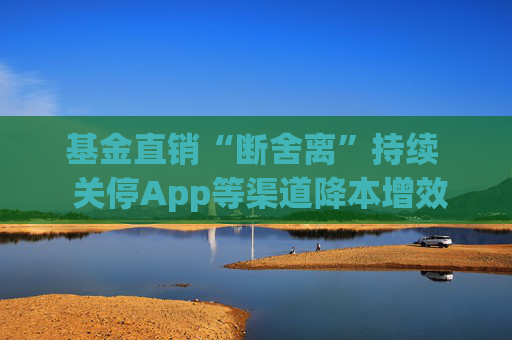 基金直销“断舍离”持续  关停App等渠道降本增效