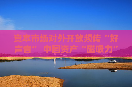 资本市场对外开放频传“好声音” 中国资产“磁吸力”增强