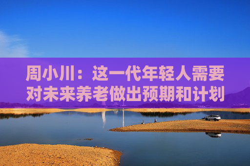周小川：这一代年轻人需要对未来养老做出预期和计划
