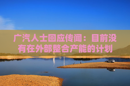广汽人士回应传闻：目前没有在外部整合产能的计划