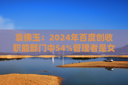 袁佛玉：2024年百度创收职能部门中54%管理者是女性，男女薪酬差距已缩小到0.6%。