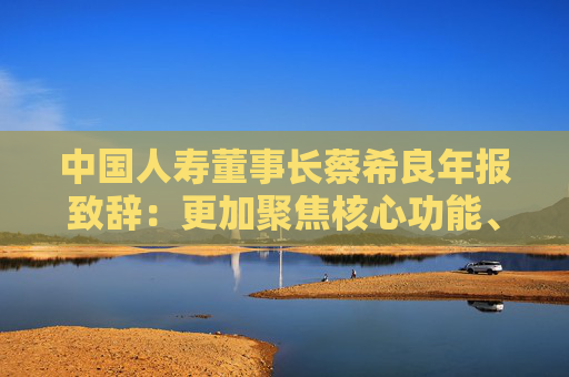 中国人寿董事长蔡希良年报致辞：更加聚焦核心功能、价值创造、变革转型和夯基固本