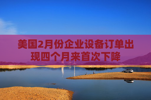 美国2月份企业设备订单出现四个月来首次下降