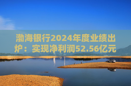 渤海银行2024年度业绩出炉：实现净利润52.56亿元 同比增长3.44%
