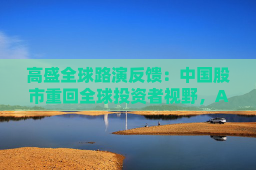 高盛全球路演反馈：中国股市重回全球投资者视野，A/H股抉择、科技vs消费是最热话题