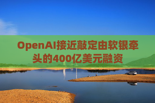 OpenAI接近敲定由软银牵头的400亿美元融资