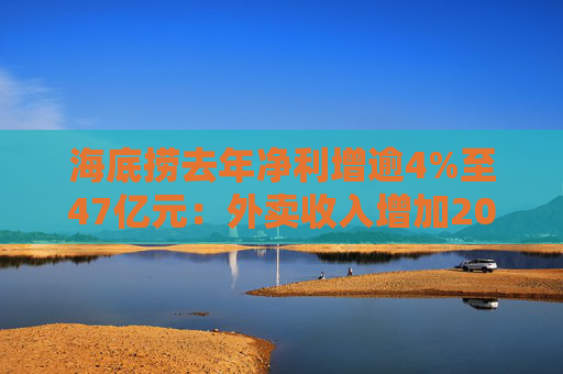 海底捞去年净利增逾4%至47亿元：外卖收入增加20% 加盟店开店节奏将保持谨慎