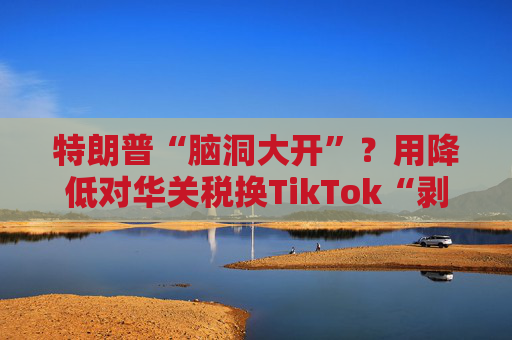 特朗普“脑洞大开”？用降低对华关税换TikTok“剥离协议”